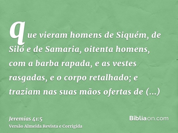 que vieram homens de Siquém, de Siló e de Samaria, oitenta homens, com a barba rapada, e as vestes rasgadas, e o corpo retalhado; e traziam nas suas mãos oferta