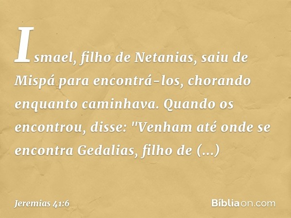 Ismael, filho de Netanias, saiu de Mispá para encontrá-los, chorando enquanto caminhava. Quando os encontrou, disse: "Ve­nham até onde se encontra Gedalias, fil