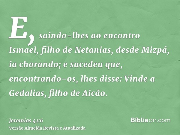 E, saindo-lhes ao encontro Ismael, filho de Netanias, desde Mizpá, ia chorando; e sucedeu que, encontrando-os, lhes disse: Vinde a Gedalias, filho de Aicão.