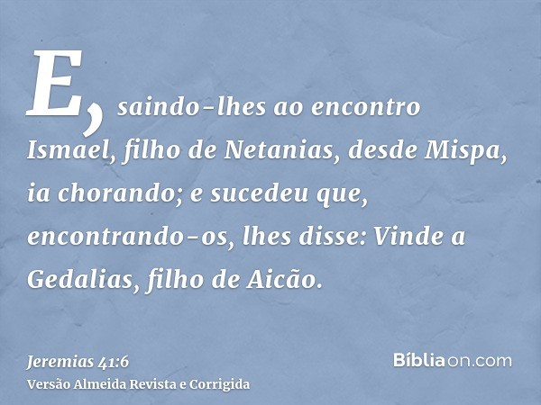 E, saindo-lhes ao encontro Ismael, filho de Netanias, desde Mispa, ia chorando; e sucedeu que, encontrando-os, lhes disse: Vinde a Gedalias, filho de Aicão.