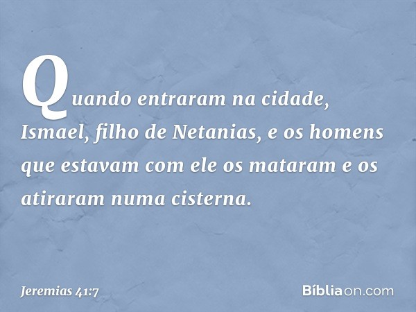 Quan­do entraram na cidade, Ismael, filho de Netanias, e os homens que estavam com ele os mataram e os atiraram numa cisterna. -- Jeremias 41:7