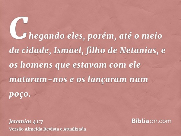 Chegando eles, porém, até o meio da cidade, Ismael, filho de Netanias, e os homens que estavam com ele mataram-nos e os lançaram num poço.