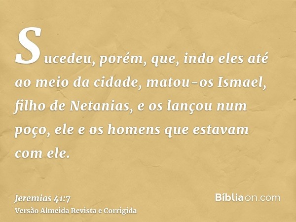 Sucedeu, porém, que, indo eles até ao meio da cidade, matou-os Ismael, filho de Netanias, e os lançou num poço, ele e os homens que estavam com ele.