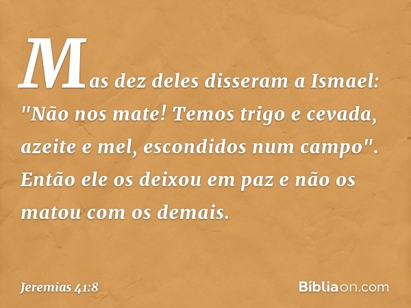 Mas dez deles disseram a Ismael: "Não nos mate! Temos trigo e cevada, azeite e mel, escon­didos num campo". Então ele os deixou em paz e não os matou com os dem