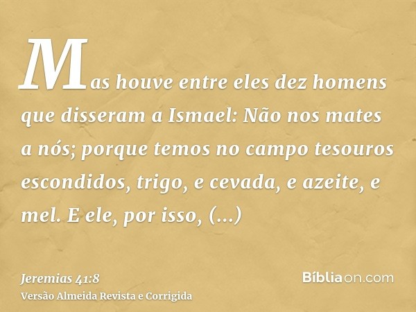 Mas houve entre eles dez homens que disseram a Ismael: Não nos mates a nós; porque temos no campo tesouros escondidos, trigo, e cevada, e azeite, e mel. E ele, 