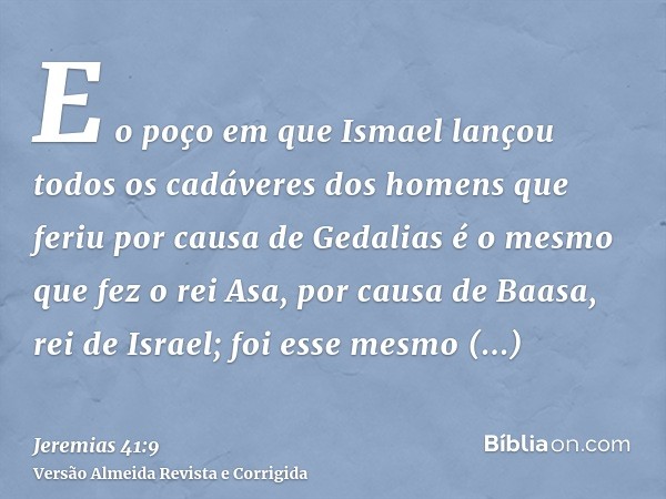 E o poço em que Ismael lançou todos os cadáveres dos homens que feriu por causa de Gedalias é o mesmo que fez o rei Asa, por causa de Baasa, rei de Israel; foi 