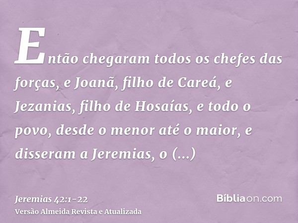 Então chegaram todos os chefes das forças, e Joanã, filho de Careá, e Jezanias, filho de Hosaías, e todo o povo, desde o menor até o maior,e disseram a Jeremias