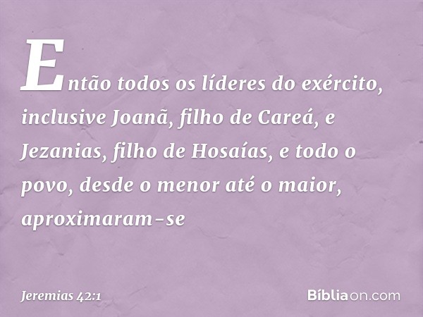 Então todos os líderes do exército, inclusive Joanã, filho de Careá, e Jezanias, filho de Hosaías, e todo o povo, desde o menor até o maior, aproximaram-se -- J