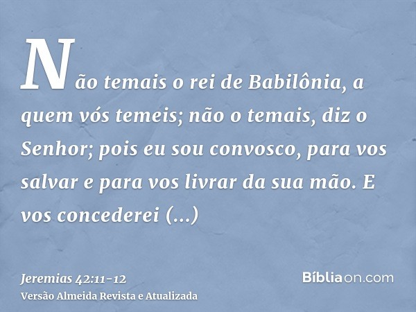 Não temais o rei de Babilônia, a quem vós temeis; não o temais, diz o Senhor; pois eu sou convosco, para vos salvar e para vos livrar da sua mão.E vos concedere