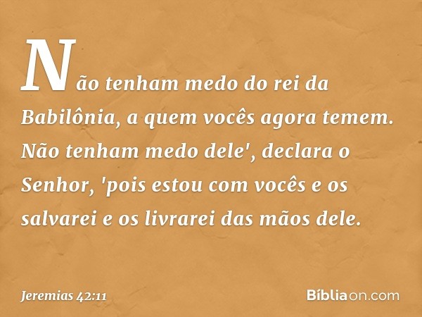 Não tenham medo do rei da Babilônia, a quem vocês agora temem. Não tenham medo dele', declara o Senhor, 'pois estou com vocês e os salvarei e os livrarei das mã