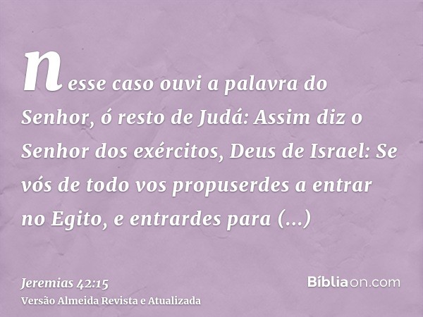 nesse caso ouvi a palavra do Senhor, ó resto de Judá: Assim diz o Senhor dos exércitos, Deus de Israel: Se vós de todo vos propuserdes a entrar no Egito, e entr