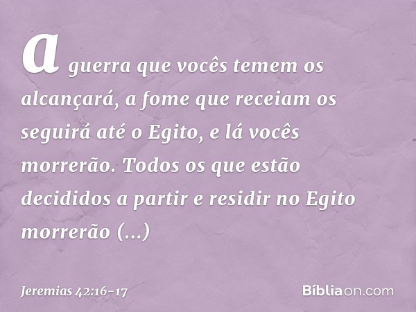 a guerra que vocês temem os alcançará, a fome que receiam os seguirá até o Egito, e lá vocês morrerão. Todos os que estão decididos a partir e residir no Egito 