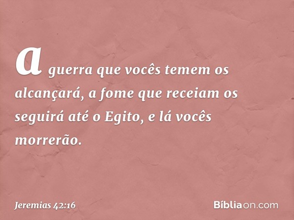 a guerra que vocês temem os alcançará, a fome que receiam os seguirá até o Egito, e lá vocês morrerão. -- Jeremias 42:16