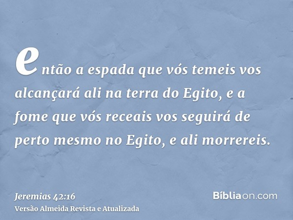 então a espada que vós temeis vos alcançará ali na terra do Egito, e a fome que vós receais vos seguirá de perto mesmo no Egito, e ali morrereis.