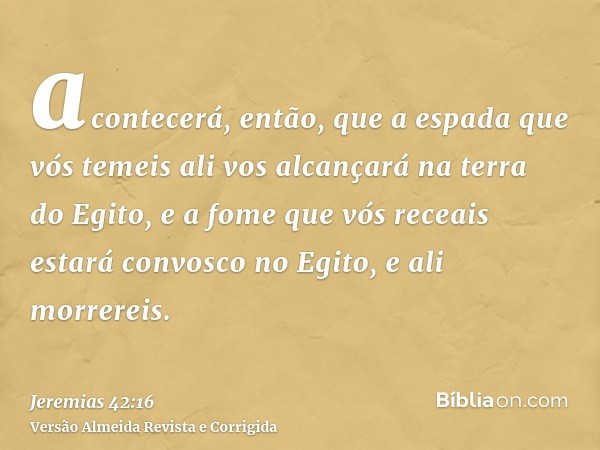 acontecerá, então, que a espada que vós temeis ali vos alcançará na terra do Egito, e a fome que vós receais estará convosco no Egito, e ali morrereis.