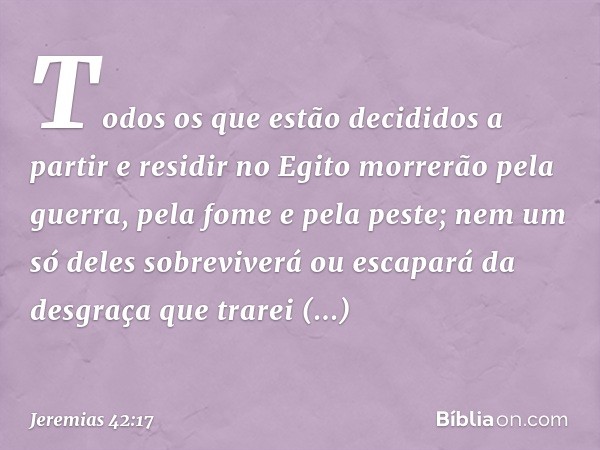 Todos os que estão decididos a partir e residir no Egito morrerão pela guerra, pela fome e pela peste; nem um só deles sobrevi­verá ou escapará da desgraça que 