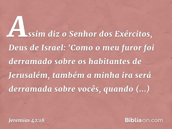 Assim diz o Senhor dos Exércitos, Deus de Israel: 'Como o meu furor foi derramado sobre os habitantes de Jerusalém, também a minha ira será derramada sobre você