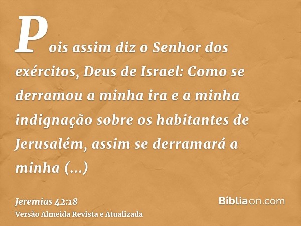 Pois assim diz o Senhor dos exércitos, Deus de Israel: Como se derramou a minha ira e a minha indignação sobre os habitantes de Jerusalém, assim se derramará a 