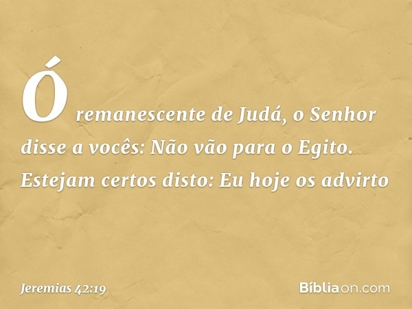 "Ó remanescente de Judá, o Senhor disse a vocês: 'Não vão para o Egito'. Estejam certos disto: Eu hoje os advirto -- Jeremias 42:19