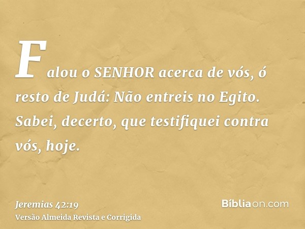 Falou o SENHOR acerca de vós, ó resto de Judá: Não entreis no Egito. Sabei, decerto, que testifiquei contra vós, hoje.