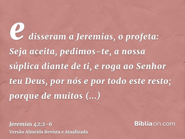e disseram a Jeremias, o profeta: Seja aceita, pedimos-te, a nossa súplica diante de ti, e roga ao Senhor teu Deus, por nós e por todo este resto; porque de mui