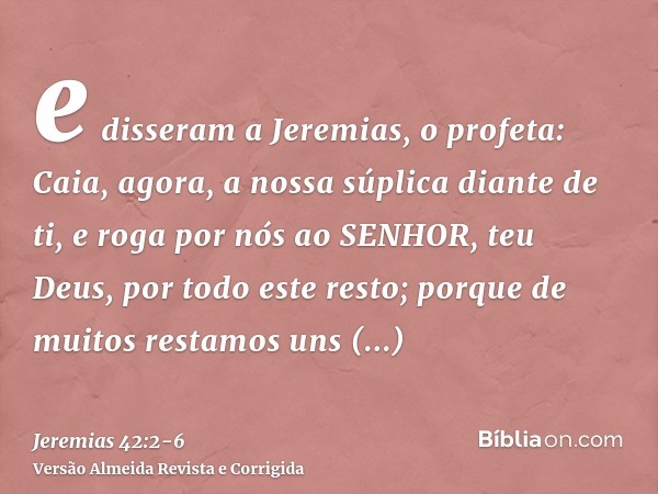 e disseram a Jeremias, o profeta: Caia, agora, a nossa súplica diante de ti, e roga por nós ao SENHOR, teu Deus, por todo este resto; porque de muitos restamos