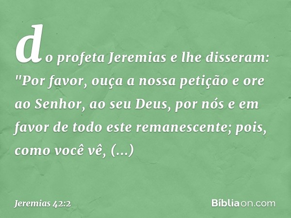 do profeta Jeremias e lhe disseram: "Por favor, ouça a nossa petição e ore ao Senhor, ao seu Deus, por nós e em favor de todo este remanescente; pois, como você