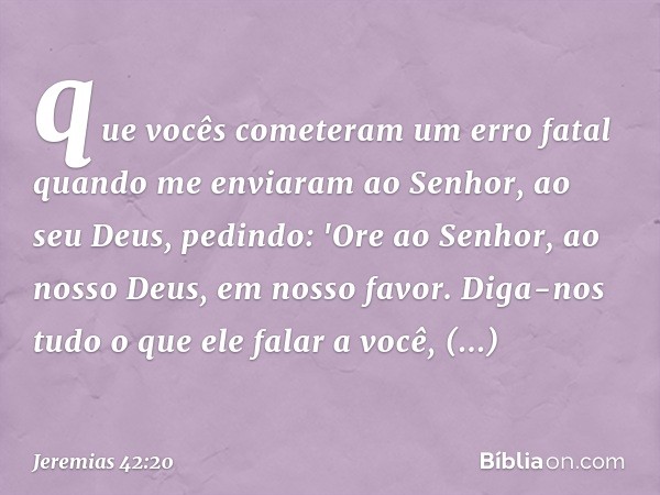 que vocês cometeram um erro fatal quando me enviaram ao Senhor, ao seu Deus, pedindo: 'Ore ao Senhor, ao nosso Deus, em nosso favor. Diga-nos tudo o que ele fal