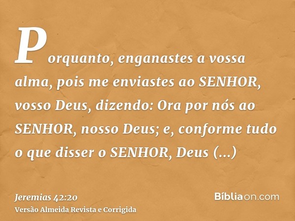 Porquanto, enganastes a vossa alma, pois me enviastes ao SENHOR, vosso Deus, dizendo: Ora por nós ao SENHOR, nosso Deus; e, conforme tudo o que disser o SENHOR,
