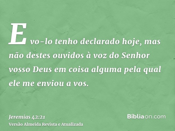 E vo-lo tenho declarado hoje, mas não destes ouvidos à voz do Senhor vosso Deus em coisa alguma pela qual ele me enviou a vos.