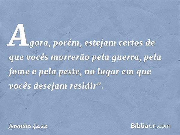 Agora, porém, estejam certos de que vocês morrerão pela guerra, pela fome e pela peste, no lugar em que vocês desejam residir". -- Jeremias 42:22