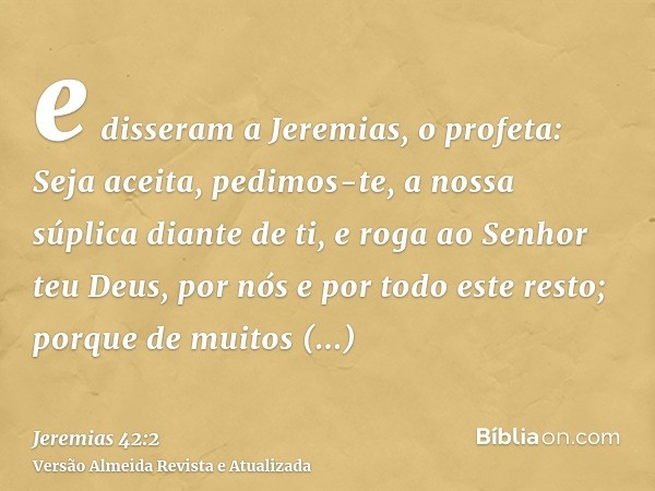 e disseram a Jeremias, o profeta: Seja aceita, pedimos-te, a nossa súplica diante de ti, e roga ao Senhor teu Deus, por nós e por todo este resto; porque de mui