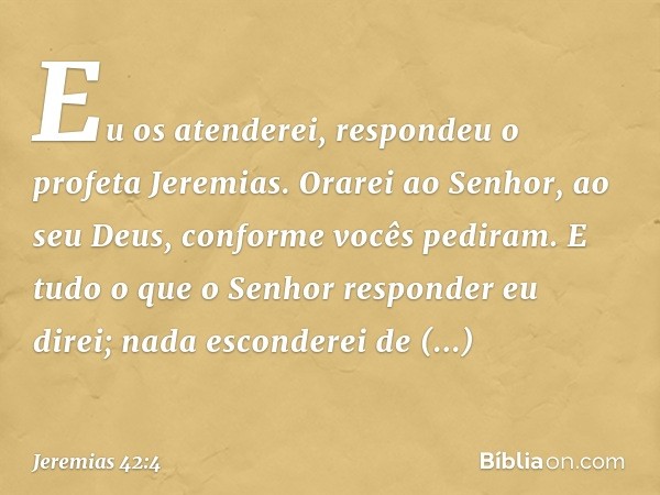 "Eu os atenderei", respondeu o profeta Jeremias. "Orarei ao Senhor, ao seu Deus, conforme vocês pediram. E tudo o que o Senhor responder eu direi; nada esconder