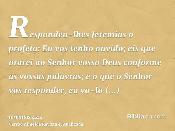 Respondeu-lhes Jeremias o profeta: Eu vos tenho ouvido; eis que orarei ao Senhor vosso Deus conforme as vossas palavras; e o que o Senhor vos responder, eu vo-l