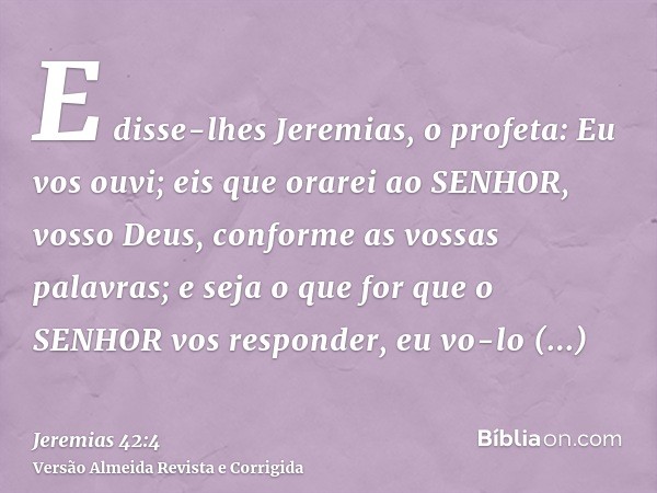 E disse-lhes Jeremias, o profeta: Eu vos ouvi; eis que orarei ao SENHOR, vosso Deus, conforme as vossas palavras; e seja o que for que o SENHOR vos responder, e