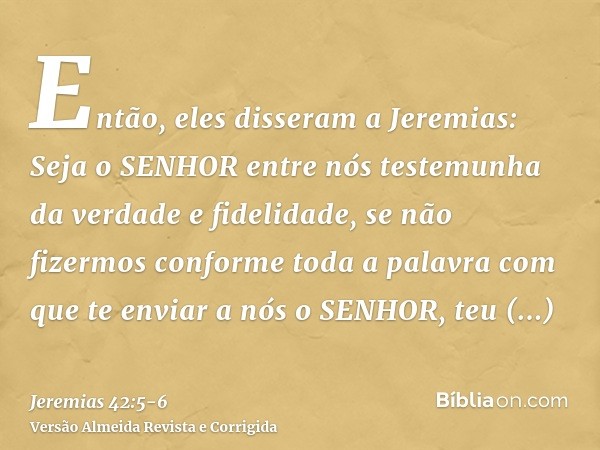 Então, eles disseram a Jeremias: Seja o SENHOR entre nós testemunha da verdade e fidelidade, se não fizermos conforme toda a palavra com que te enviar a nós o S