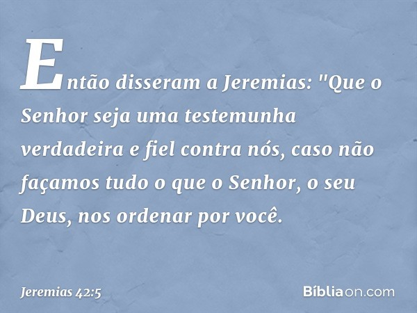 Então disseram a Jeremias: "Que o Senhor seja uma testemunha verdadeira e fiel contra nós, caso não façamos tudo o que o Senhor, o seu Deus, nos ordenar por voc