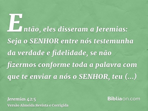 Então, eles disseram a Jeremias: Seja o SENHOR entre nós testemunha da verdade e fidelidade, se não fizermos conforme toda a palavra com que te enviar a nós o S