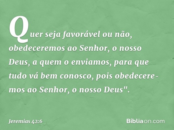 Quer seja favorável ou não, obedeceremos ao Senhor, o nosso Deus, a quem o enviamos, para que tudo vá bem conosco, pois obedecere­mos ao Senhor, o nosso Deus". 