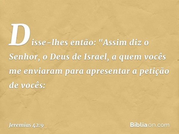 Disse-lhes então: "Assim diz o Senhor, o Deus de Israel, a quem vocês me enviaram para apresentar a petição de vocês: -- Jeremias 42:9