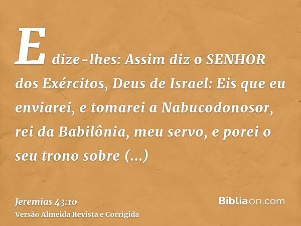 E dize-lhes: Assim diz o SENHOR dos Exércitos, Deus de Israel: Eis que eu enviarei, e tomarei a Nabucodonosor, rei da Babilônia, meu servo, e porei o seu trono 
