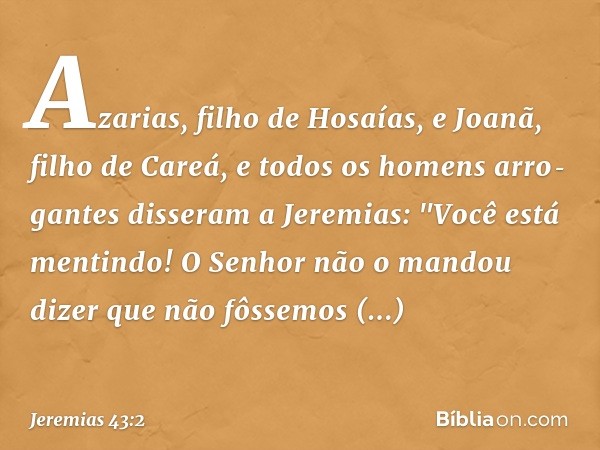 Azarias, filho de Hosaías, e Joanã, filho de Careá, e todos os homens arro­gantes disseram a Jeremias: "Você está mentin­do! O Senhor não o mandou dizer que não