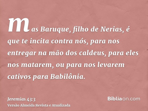 mas Baruque, filho de Nerias, é que te incita contra nós, para nos entregar na mão dos caldeus, para eles nos matarem, ou para nos levarem cativos para Babilôni