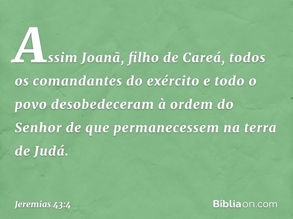 Assim Joanã, filho de Careá, todos os comandantes do exército e todo o povo desobe­deceram à ordem do Senhor de que permane­cessem na terra de Judá. -- Jeremias