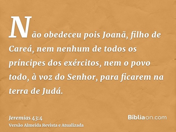 Não obedeceu pois Joanã, filho de Careá, nem nenhum de todos os príncipes dos exércitos, nem o povo todo, à voz do Senhor, para ficarem na terra de Judá.