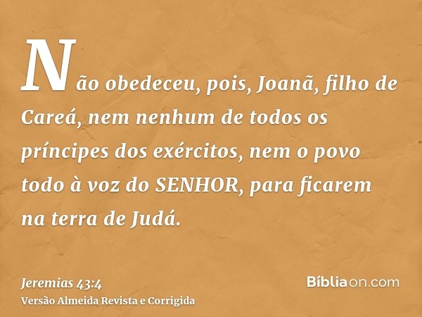 Não obedeceu, pois, Joanã, filho de Careá, nem nenhum de todos os príncipes dos exércitos, nem o povo todo à voz do SENHOR, para ficarem na terra de Judá.