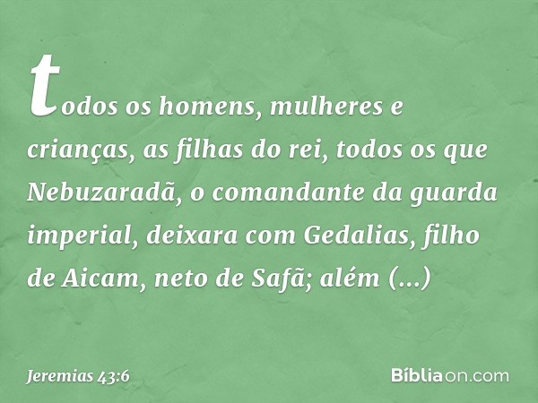 todos os homens, mulheres e crianças, as filhas do rei, todos os que Nebuzaradã, o comandante da guarda imperial, deixara com Gedalias, filho de Aicam, neto de 