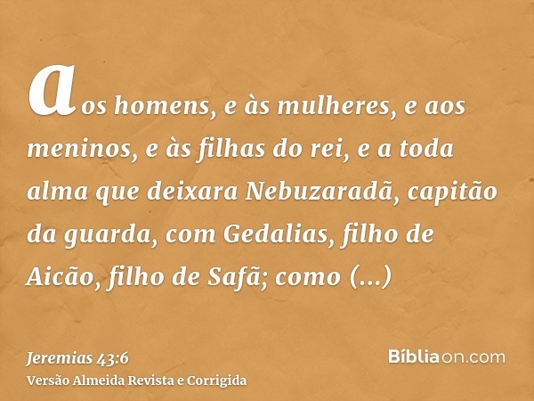 aos homens, e às mulheres, e aos meninos, e às filhas do rei, e a toda alma que deixara Nebuzaradã, capitão da guarda, com Gedalias, filho de Aicão, filho de Sa