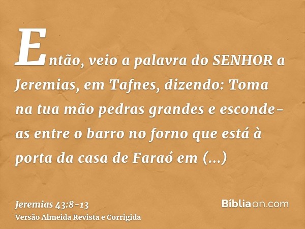 Então, veio a palavra do SENHOR a Jeremias, em Tafnes, dizendo:Toma na tua mão pedras grandes e esconde-as entre o barro no forno que está à porta da casa de Fa