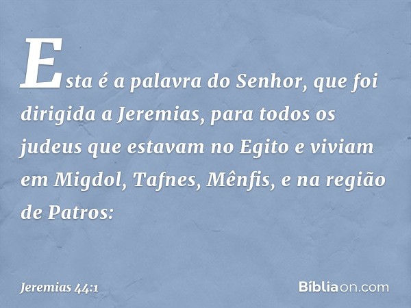 Esta é a palavra do Senhor, que foi dirigida a Jeremias, para todos os judeus que estavam no Egito e viviam em Migdol, Tafnes, Mênfis, e na região de Patros: --